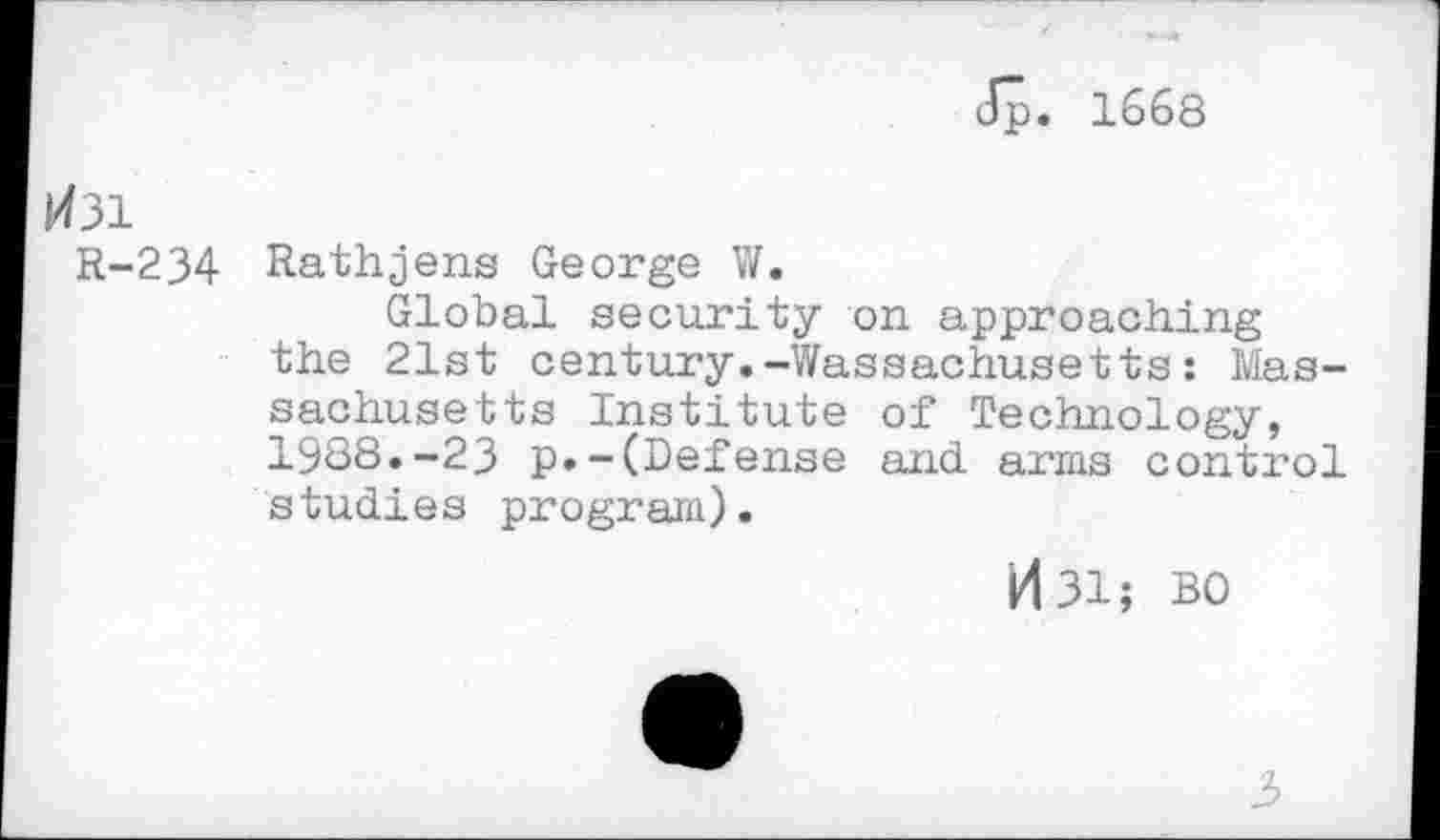 ﻿Jp. 1668
H31
R-234 Rathjens George W.
Global security on approaching the 21st century.-Wassachusetts: Massachusetts Institute of Technology, 1988.-23 p.-(Defense and arms control studies program).
id 31; BO